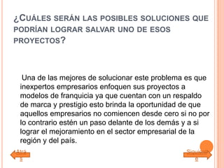 ¿CUÁLES SERÁN LAS POSIBLES SOLUCIONES QUE
PODRÍAN LOGRAR SALVAR UNO DE ESOS
PROYECTOS?
Una de las mejores de solucionar este problema es que
inexpertos empresarios enfoquen sus proyectos a
modelos de franquicia ya que cuentan con un respaldo
de marca y prestigio esto brinda la oportunidad de que
aquellos empresarios no comiencen desde cero si no por
lo contrario estén un paso delante de los demás y a si
lograr el mejoramiento en el sector empresarial de la
región y del país.
Atrá
s
Siguient
e
 