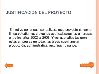 JUSTIFICACION DEL PROYECTO
El motivo por el cual se realizara este proyecto es con el
fin de estudiar los proyectos que realizaron las empresas
entre los años 2002 al 2008. Y ver que fallas tuvieron
estas empresas en todas las áreas que manejan
producción, administrativa, recursos humanos.
Atrá
s
Siguient
e
 