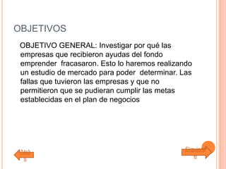 OBJETIVOS
OBJETIVO GENERAL: Investigar por qué las
empresas que recibieron ayudas del fondo
emprender fracasaron. Esto lo haremos realizando
un estudio de mercado para poder determinar. Las
fallas que tuvieron las empresas y que no
permitieron que se pudieran cumplir las metas
establecidas en el plan de negocios
Atrá
s
Siguient
e
 