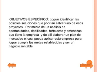 OBJETIVOS ESPECÍFICO: Lograr identificar las
posibles soluciones que podrían salvar uno de esos
proyectos. Por medio de un análisis de
oportunidades, debilidades, fortalezas y amenazas
que tiene la empresa y de allí elaborar un plan de
mercadeo el cual pueda aplicar esta empresa para
lograr cumplir las metas establecidas y ser un
negocio rentable
Atrá
s
Siguient
e
 