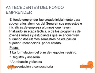 ANTECEDENTES DEL FONDO
EMPRENDER
El fondo emprender fue creado inicialmente para
apoyar a los alumnos del Sena en sus proyectos e
iniciativas de empresa alumnos que hayan
finalizado su etapa lectiva, o de los programas de
jóvenes rurales y estudiantes que se encuentren
cursando dos últimos semestres de educación
superior reconocidos por el estado.
Pasos:
1 La formulación del plan de negocios registro.
* Registro y asesoría
* Aprobación y técnica
* Presentación a convocatoriaAtrá
s
Siguient
e
 