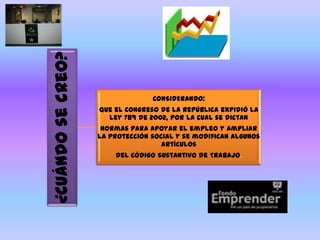¿Cuándo se creo?
                                 CONSIDERANDO:
                   Que el Congreso de la República expidió la
                     Ley 789 de 2002, por la cual se dictan
                    normas para apoyar el empleo y ampliar
                   la protección social y se modifican algunos
                                    artículos
                       del Código Sustantivo de Trabajo.
 