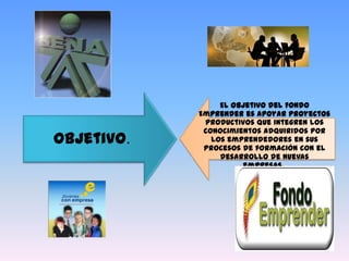 El objetivo del Fondo
            Emprender es apoyar proyectos
             productivos que integren los
             conocimientos adquiridos por
Objetivo.      los emprendedores en sus
             procesos de formación con el
                 desarrollo de nuevas
                       empresas.
 