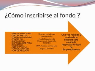 ¿Cómo inscribirse al fondo ?

  DEBE DILIGENCIAR EL     Debe ser enviado por
  CERTIFICADO DE            correo postal a:
                                                   Una vez recibida y
  COMPROMISO DONDE                                    analizada la
  CONSTA SU               Fondo Financiero de
                         Proyectos de Desarrollo
                                                     solicitud será
  DISPOSICION Y
  DISPONIBILIDAD PARA          FONADE                  creada la
  REALIZAR LA           DRA. Adriana Correa Lara
                                                   respectiva Unidad
  ASESORIA EN LA                                            de
  FORMULACION DEL           Bogotá Colombia
  PLAN DE NEGOCIO.
                                                    Emprendimiento
 