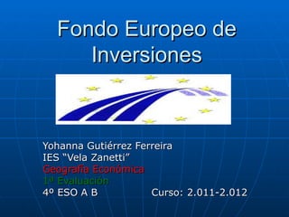 Fondo Europeo de
     Inversiones



Yohanna Gutiérrez Ferreira
IES “Vela Zanetti”
Geografía Económica
1ª Evaluación
4º ESO A B           Curso: 2.011-2.012
 