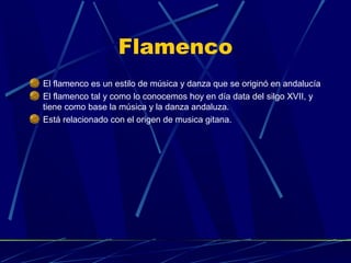 Flamenco
El flamenco es un estilo de música y danza que se originó en andalucía
El flamenco tal y como lo conocemos hoy en día data del silgo XVII, y
tiene como base la música y la danza andaluza.
Está relacionado con el origen de musica gitana.

 