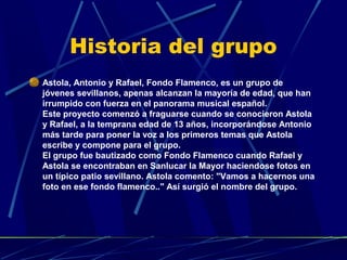 Historia del grupo
Astola, Antonio y Rafael, Fondo Flamenco, es un grupo de
jóvenes sevillanos, apenas alcanzan la mayoría de edad, que han
irrumpido con fuerza en el panorama musical español.
Este proyecto comenzó a fraguarse cuando se conocieron Astola
y Rafael, a la temprana edad de 13 años, incorporándose Antonio
más tarde para poner la voz a los primeros temas que Astola
escribe y compone para el grupo.
El grupo fue bautizado como Fondo Flamenco cuando Rafael y
Astola se encontraban en Sanlucar la Mayor haciendose fotos en
un típico patio sevillano. Astola comento: "Vamos a hacernos una
foto en ese fondo flamenco.." Así surgió el nombre del grupo.

 