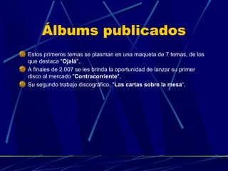 Álbums publicados
Estos primeros temas se plasman en una maqueta de 7 temas, de los
que destaca "Ojalá",.
A finales de 2.007 se les brinda la oportunidad de lanzar su primer
disco al mercado "Contracorriente",
Su segundo trabajo discográfico, "Las cartas sobre la mesa“.

 