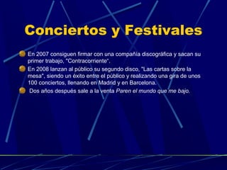 Conciertos y Festivales
En 2007 consiguen firmar con una compañía discográfica y sacan su
primer trabajo, "Contracorriente“.
En 2008 lanzan al público su segundo disco, "Las cartas sobre la
mesa", siendo un éxito entre el público y realizando una gira de unos
100 conciertos, llenando en Madrid y en Barcelona.
Dos años después sale a la venta Paren el mundo que me bajo.

 