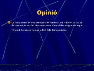 Opinió
La meva opinió és que m’encanta el flamenc i ells li donen un toc de
flamenc espectacular. Les seves veus són molt bones gràcies a que
vénen d’ Andalusia que és la font dels flamenquistes.

 