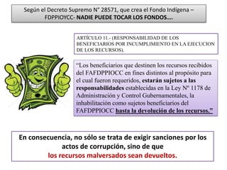 En consecuencia, no sólo se trata de exigir sanciones por los
actos de corrupción, sino de que
los recursos malversados sean devueltos.
ARTÍCULO 11.- (RESPONSABILIDAD DE LOS
BENEFICIARIOS POR INCUMPLIMIENTO EN LA EJECUCION
DE LOS RECURSOS).
Según el Decreto Supremo N° 28571, que crea el Fondo Indígena –
FDPPIOYCC- NADIE PUEDE TOCAR LOS FONDOS….
“Los beneficiarios que destinen los recursos recibidos
del FAFDPPIOCC en fines distintos al propósito para
el cual fueron requeridos, estarán sujetos a las
responsabilidades establecidas en la Ley Nº 1178 de
Administración y Control Gubernamentales, la
inhabilitación como sujetos beneficiarios del
FAFDPPIOCC hasta la devolución de los recursos.”
 
