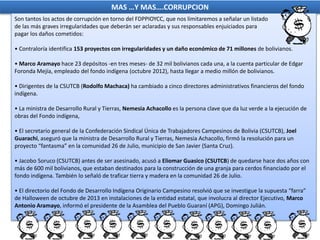 MAS …Y MAS….CORRUPCION
Son tantos los actos de corrupción en torno del FDPPIOYCC, que nos limitaremos a señalar un listado
de las más graves irregularidades que deberán ser aclaradas y sus responsables enjuiciados para
pagar los daños cometidos:
• Contraloría identifica 153 proyectos con irregularidades y un daño económico de 71 millones de bolivianos.
• Marco Aramayo hace 23 depósitos -en tres meses- de 32 mil bolivianos cada una, a la cuenta particular de Edgar
Foronda Mejía, empleado del fondo indígena (octubre 2012), hasta llegar a medio millón de bolivianos.
• Dirigentes de la CSUTCB (Rodolfo Machaca) ha cambiado a cinco directores administrativos financieros del fondo
indígena.
• La ministra de Desarrollo Rural y Tierras, Nemesia Achacollo es la persona clave que da luz verde a la ejecución de
obras del Fondo indígena,
• El secretario general de la Confederación Sindical Única de Trabajadores Campesinos de Bolivia (CSUTCB), Joel
Guarachi, aseguró que la ministra de Desarrollo Rural y Tierras, Nemesia Achacollo, firmó la resolución para un
proyecto “fantasma” en la comunidad 26 de Julio, municipio de San Javier (Santa Cruz).
• Jacobo Soruco (CSUTCB) antes de ser asesinado, acusó a Eliomar Guasico (CSUTCB) de quedarse hace dos años con
más de 600 mil bolivianos, que estaban destinados para la construcción de una granja para cerdos financiado por el
fondo indígena. También lo señaló de traficar tierra y madera en la comunidad 26 de Julio.
• El directorio del Fondo de Desarrollo Indígena Originario Campesino resolvió que se investigue la supuesta “farra”
de Halloween de octubre de 2013 en instalaciones de la entidad estatal, que involucra al director Ejecutivo, Marco
Antonio Aramayo, informó el presidente de la Asamblea del Pueblo Guaraní (APG), Domingo Julián.
 