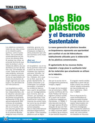 10 ENERO-MARZO 2011 / FONDOINFORMA DIGITAL / Año 2 / Nº 11
Los plásticos convencio-
nales de uso más común
en la industria petro-
química, como el polie-
tileno, han aumentado
sostenidamente de pre-
cio en los últimos años.
Al analizar las cifras, se
entiende fácilmente que
para la producir una to-
nelada de plástico de uso
doméstico se han de des-
tilar casi 19 toneladas de
crudo. Cada vez se hace
más evidente, entonces,
que la industria química
ha de ser apuntalada con
stocks de productos de
origen agrícola que susti-
tuyan a los derivados de
los hidrocarburos.
Los bioplásticos están
tomando impulso. Analis-
tas independientes y de
la industria calculan que
los plásticos derivados
de plantas actualmente
representan 0,2% de los
aproximadamente 350
millones de toneladas
que se consumen cada
año en el mundo. Pero
ese volumen podría dar
un salto de 30% al año
en la próxima década,
aseguran esos mismos
analistas, gracias a la
creciente demanda de
empaques ecológicos y
otros productos que utili-
zan biomasa como mate-
ria prima.
¿Qué son
los bioplásticos?
Un bioplástico es el ma-
terial polímero fabricado
a partir de recursos re-
novables (por ejemplo,
azúcares, almidón, ce-
lulosa, patatas, cerea-
les, melazas, etc.), que
no es fósil, que se de-
grada rápidamente, se
puede compostar y es
sintetizado con energía
renovable; y también a
los sintéticos fabrica-
dos a partir de petróleo
que son biodegradables
(son minoría, pero se
utilizan, por ejemplo, la
policaprolactona). Esta
clasificación incluye las
mezclas de ambos tipos,
tal como las de almidón
y policaprolactona, ya
comercializadas.
Para la ISO (International
Standard Organization)
los define “como aquellos
plásticos que se degra-
dan por la acción de mi-
croorganismos (bacterias,
hongos y algas)”.
El origen de los bioplásti-
cos se remontan a 1926,
cuando científicos del Ins-
tituto Pasteur de Francia
lograron producir poliés-
ter a partir de la bacte-
ria Bacillus megaterium.
(Fernández, A. 2006). Y
este descubrimiento te-
nía lugar apenas 20 años
después de que Leo Hen-
drik Baekeland inventase,
en 1907, el primer plásti-
co sintético de la historia,
al que bautizó baquelita.
El singular invento estaba
elaborado a partir del pe-
tróleo y tenía una caracte-
rística: estaba compuesto
de macromoléculas, es
decir, polímeros. (Oshi-
ma, T. 2007)
Para la Asociación Eu-
ropea de Bioplásticos
(www.european-bioplas-
tics.org), existen dos con-
ceptos relacionados con
el término bioplásticos:
polímeros biodegrada-
bles y productos plásticos
compostables basados en
estos, así como políme-
ros basados en recursos
10
TEMA CENTRAL
Los Bio
plásticos
y el Desarrollo
Sustentable
La nueva generación de plásticos basados
en biopolímeros representa una oportunidad
para sustituir el uso de hidrocarburos
habitualmente utilizados para la elaboración
de los plásticos convencionales.
El agotamiento de los recursos fósiles
impondrá a largo plazo la sustitución total
de los materiales que actualmente se utilizan
en la industria.
Por Yury Caldera
 
