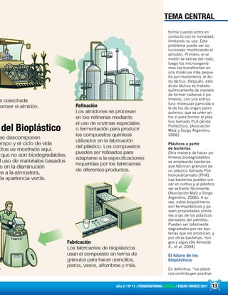 13Año 2 / Nº 11 / FONDOINFORMA DIGITAL / ENERO-MARZO 2011
forma cuando entra en
contacto con la humedad,
limitando su uso. Este
problema puede ser so-
lucionado modificando el
almidón. Primero, el al-
midón se extrae del maíz,
luego los microorganis-
mos los transforman en
una molécula más peque-
ña (un monómero), el áci-
do láctico. Después, este
ácido láctico es tratado
químicamente de manera
de formar cadenas o po-
límeros, con una estruc-
tura molecular parecida a
la de los de origen petro-
químico, que se unen en-
tre sí para formar el plás-
tico llamado PLA (Ácido
Poliláctico). (Asociación
Maíz y Sorgo Argentino,
2006)
Plásticos a partir
de bacterias
Otra manera de hacer po-
límeros biodegradables
es empleando bacterias
que fabrican gránulos de
un plástico llamado Poli-
hidroxialcanoato (PHA).
Las bacterias pueden cre-
cer en cultivo y el plástico
ser extraído fácilmente.
(Asociación Maíz y Sorgo
Argentino, 2006). A su
vez, estos biopolímeros
son termoplásticos y po-
seen propiedades simila-
res a las de los plásticos
derivados del petróleo.
Pueden ser totalmente
degradados por las bac-
terias que los producen, y
por otras bacterias, hon-
gos y algas (De Almeida
A., et al, 2004)
El futuro de los
bioplásticos
En definitiva, “los plásti-
cos contribuyen positiva-
TEMA CENTRAL
 