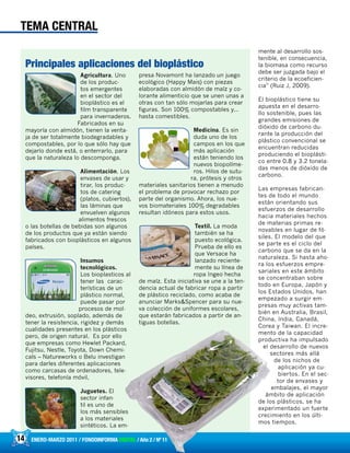 Agricultura. Uno
de los produc-
tos emergentes
en el sector del
bioplástico es el
film transparente
para invernaderos.
Fabricados en su
mayoría con almidón, tienen la venta-
ja de ser totalmente biodegradables y
compostables, por lo que sólo hay que
dejarlo donde está, o enterrarlo, para
que la naturaleza lo descomponga.
Alimentación. Los
envases de usar y
tirar, los produc-
tos de catering
(platos, cubiertos),
las láminas que
envuelven algunos
alimentos frescos
o las botellas de bebidas son algunos
de los productos que ya están siendo
fabricados con bioplásticos en algunos
países.
Insumos
tecnológicos.
Los bioplasticos al
tener las carac-
terísticas de un
plástico normal,
puede pasar por
procesos de mol-
deo, extrusión, soplado, además de
tener la resistencia, rigidez y demás
cualidades presentes en los plásticos
pero, de origen natural. Es por ello
que empresas como Hewlet Packard,
Fujitsu, Nestle, Toyota, Down Chemi-
cals – Natureworks o Belu investigan
para darles diferentes aplicaciones
como carcasas de ordenadores, tele-
visores, telefonía móvil,
Juguetes. El
sector infan-
til es uno de
los más sensibles
a los materiales
sintéticos. La em-
presa Novamont ha lanzado un juego
ecológico (Happy Mais) con piezas
elaboradas con almidón de maíz y co-
lorante alimenticio que se unen unas a
otras con tan sólo mojarlas para crear
figuras. Son 100% compostables y...
hasta comestibles.
Medicina. Es sin
duda uno de los
campos en los que
más aplicación
están teniendo los
nuevos biopolíme-
ros. Hilos de sutu-
ra, prótesis y otros
materiales sanitarios tienen a menudo
el problema de provocar rechazo por
parte del organismo. Ahora, los nue-
vos biomateriales 100% degradables
resultan idóneos para estos usos.
Textil. La moda
también se ha
puesto ecológica.
Prueba de ello es
que Versace ha
lanzado reciente-
mente su línea de
ropa Ingeo hecha
de maíz. Esta iniciativa se une a la ten-
dencia actual de fabricar ropa a partir
de plástico reciclado, como acaba de
anunciar Marks&Spencer para su nue-
va colección de uniformes escolares,
que estarán fabricados a partir de an-
tiguas botellas.
14 ENERO-MARZO 2011 / FONDOINFORMA DIGITAL / Año 2 / Nº 11
mente al desarrollo sos-
tenible, en consecuencia,
la biomasa como recurso
debe ser juzgada bajo el
criterio de la ecoeficien-
cia” (Ruiz J, 2009).
El bioplástico tiene su
apuesta en el desarro-
llo sostenible, pues las
grandes emisiones de
dióxido de carbono du-
rante la producción del
plástico convencional se
encuentran reducidas
produciendo el bioplásti-
co entre 0.8 y 3.2 tonela-
das menos de dióxido de
carbono.
Las empresas fabrican-
tes de todo el mundo
están orientando sus
esfuerzos de desarrollo
hacia materiales hechos
de materias primas re-
novables en lugar de fó-
siles. El modelo del que
se parte es el ciclo del
carbono que se da en la
naturaleza. Si hasta aho-
ra los esfuerzos empre-
sariales en este ámbito
se concentraban sobre
todo en Europa, Japón y
los Estados Unidos, han
empezado a surgir em-
presas muy activas tam-
bién en Australia, Brasil,
China, India, Canadá,
Corea y Taiwan. El incre-
mento de la capacidad
productiva ha impulsado
el desarrollo de nuevos
sectores más allá
de los nichos de
aplicación ya cu-
biertos. En el sec-
tor de envases y
embalajes, el mayor
ámbito de aplicación
de los plásticos, se ha
experimentado un fuerte
crecimiento en los últi-
mos tiempos.
TEMA CENTRAL
Principales aplicaciones del bioplástico
 