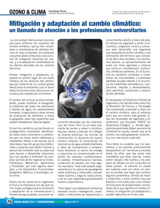 16 ENERO-MARZO 2011 / FONDOINFORMA DIGITAL / Año 2 / Nº 11
La comunidad internacional reconoce
que para enfrentar los impactos del
cambio climático, que ya han comen-
zado a manifestarse de distintas for-
mas en todo el planeta, los esfuerzos
conjuntos deben enfocarse a las accio-
nes de mitigación atacando las cau-
sas, y a la adaptación centrándose en
los efectos derivados de los cambios
del clima.
Ambas, mitigación y adaptación, re-
quieren en primer lugar de una visión
holística de los alcances del cambio,
que por tratarse de un cambio global
afecta todo el ambiente y por lo tanto
todas las formas vivas, estructuras na-
turales y las creadas por el hombre.
El cambio, tal como ya se está manifes-
tando, puede modificar la topografía,
la cobertura del suelo, los reservorios
y fuentes de agua, los asentamientos
humanos, la agricultura y otras formas
de producción de alimentos, y hasta
la geografía, pues hay superficies que
pueden desaparecer bajo las aguas.
Si bien los científicos ya han tenido un
protagonismo importante identifican-
do todos estos fenómenos y catástro-
fes que nos hacen sentir indefensos e
impotentes frente a las fuerzas de la
naturaleza, hay otro grupo de profesio-
nales y expertos que deben mostrar y
aplicar de inmediato todo su potencial
para buscar y desarrollar soluciones
que nos ayuden a enfrentar los cam-
bios: se trata de los Ingenieros Civiles,
Hidráulicos, Mecánicos, Agrónomos
y Forestales, por citar algunos ejem-
plos, y los Arquitectos, Economistas,
Geógrafos, Médicos y Sociólogos, en-
tre otros.
Dentro de las ramas de la Ingeniería,
la Civil y la Hidráulica son las que tie-
nen mayor protagonismo en la revisión
y adaptación de la infraestructura y
fuentes de agua potable, que serán se-
riamente afectadas por las inclemen-
cias del clima. Pero no se trata sola-
mente de revisar y volver a construir,
hay que revisar y adecuar los códigos
de buenas prácticas; las normas de
construcción; la ubicación de nuevos
núcleos urbanos, la construcción de
reservorios de agua potable diseñados
a salvo de inundaciones y tempera-
turas extremas; el ahorro de energía
o soluciones no convencionales en el
diseño de viviendas multifamiliares,
la vialidad, infraestructuras marinas,
contención de taludes, por citar algu-
nos ejemplos. Todo esto pasará segu-
ramente por la ruptura de paradigmas
sobre prácticas y materiales conside-
rados buenos y seguros hasta ahora,
y de los que dependerá grandemente
nuestra supervivencia.
Para lograr una adaptación exitosa se
necesita mucha investigación, creati-
vidad e intercambio de experiencias y
conocimientos dentro y fuera del país.
Es tiempo de organizar y asistir a en-
cuentros, congresos, cursos y concur-
sos para desarrollar una Ingeniería
que responda al cambio climático; una
ordenación del territorio que conside-
re de lleno esta variable y los escena-
rios futuros; un aprovechamiento del
suelo con fines agrícolas y urbanos
que tome en consideración condicio-
nes climáticas extremas. En la Econo-
mía es necesario comenzar a conta-
bilizar las innumerables y cuantiosas
pérdidas anuales debido a la ocurren-
cia de catástrofes atmosféricas, inun-
daciones, sequías y deslizamientos,
para planificar, compensar y resarcir
dichas pérdidas.
En Venezuela, la Fundación Instituto de
Ingeniería y los demás entes adscritos
al Ministerio de Ciencia y Tecnología
han comenzado a estudiar y lidiar con
el cambio climático, pero el esfuerzo
tiene que ser mucho más grande, to-
das las Facultades de Ingeniería y Ar-
quitectura, sus Escuelas, FASES, los
respectivos Colegios y demás agru-
paciones gremiales deben avocarse de
inmediato al asunto, puesto que ya el
cambio nos está golpeando inclemen-
te y con más fuerza cada año.
Para todos es evidente que los pavi-
mentos y los puentes prácticamente
desaparecen con las lluvias y crecidas
todos los años, que hay zonas más
inundables que otras, que las costas
sufren oleajes más fuertes y los des-
laves de taludes ya son conocidos en
todas partes; la solución no puede
ser culparse unos con otros, en cam-
bio es posible que haya que cambiar
algunos parámetros, formas de hacer
y materiales, y esos cambios hay que
llevarlos a las aulas para unas nuevas
promociones de profesionales conoce-
dores de lo que significa el cambio cli-
mático, la mitigación y la adaptación y
puedan aplicarlas en el día a día.
16 ENERO-MARZO 2011 / FONDOINFORMA DIGITAL / Año 2 / Nº 11
OZONO & CLIMA
Mitigación y adaptación al cambio climático:
un llamado de atención a los profesionales universitarios
Carmelina Flores
Unidad Técnica de Ozono
Imagen: http://www.ciberdroide.com/wordpress/
wp-content/uploads/Protect_earth2.jpg
 
