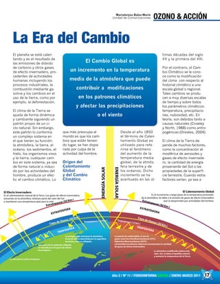 17Año 2 / Nº 11 / FONDOINFORMA DIGITAL / ENERO-MARZO 2011
Capa de Ozono (20 Km.) Capa de Ozono (20 Km.)TROPÓSFERA
TROPÓSFERA
Tropopausa (12 km.)
ESTRATÓSFERA ESTRATÓSFERA
Estratopausa (50 Km.) Estratopausa (50 Km.)
El Efecto Invernadero
Es el calentamiento natural de laTierra. Los gases de efecto invernadero,
presentes en la atmósfera, retienen parte del calor del Sol
y mantienen una temperatura apta para la vida
El Calentamiento Global
Es el incremento a largo plazo de la temperatura promedio
de la atmósfera. Se debe a la emisión de gases de efecto invernadero
que se desprenden por actividades del hombre.
La energía solar atraviesa la atmósfera.
Parte de ella es absorbida por la superficie
terrestre y otra es reflejada.
Una parte de la radiación reflejada
es retenida por los gases de efecto
invernadero...
...y otra parte vuelve al espacio.
La quema de combustible, el uso de
gases como los Clorofluorocarbonos (CFC),
Hidroclorofluorocarbonos (HCFC)
y Bromofluorocarbonos (Halones) incrementan la cantidad
de gases de efecto invernadero.
La atmósfera modificada retiene más
calor. Así, se daña el equilibio natural
y aumenta la temperatura de la Tierra.
ENERGÍASOLAR
ENERGÍASOLAR
Tropopausa (12 Km.)
17
OZONO & ACCIÓN
El planeta se está calen-
tando y es el resultado de
las emisiones de dióxido
de carbono y otros gases
de efecto invernadero, pro-
cedentes de actividades
humanas incluyendo los
procesos industriales, la
combustión mediante ga-
solina y los cambios en el
uso de la tierra, como por
ejemplo, la deforestación.
El clima de la Tierra se
ajusta de forma dinámica
y cambiante siguiendo un
patrón propio de un ci-
clo natural. Sin embargo,
este patrón lo conforma
un complejo sistema en
el que tienen su función:
la atmósfera, la tierra, el
océano, los sedimentos, el
hielo, los organismos vivos
y la tierra; cualquier cam-
bio en este sistema, ya sea
de forma natural o induci-
do por las actividades del
hombre, produce un efec-
to: el cambio climático. Lo
que más preocupa al
mundo es que los cam-
bios que están tenien-
do lugar, se han dispa-
rado por culpa de la
actividad del hombre.
Origen del
Calentamiento
Global
y del Cambio
Climático
Desde el año 1850
el término de Calen-
tamiento Global es
utilizado para refe-
rirse al fenómeno
del aumento de la
temperatura media
global, de la atmós-
fera terrestre y de
los océanos. Dicho
incremento se ha
acentuado en las úl-
timas décadas del siglo
XX y la primera del XXI.
Por el contrario, el Cam-
bio Climático se le cono-
ce como la modificación
del clima con respecto al
historial climático a una
escala global o regional.
Tales cambios se produ-
cen a muy diversas escalas
de tiempo y sobre todos
los parámetros climáticos:
temperatura, precipitacio-
nes, nubosidad, etc. En
teoría, son debidos tanto a
causas naturales (Crowley
y North, 1988) como antro-
pogénicas (Oreskes, 2004)
El clima de la Tierra de-
pende de muchos factores,
como la concentración at-
mosférica de aerosoles y
gases de efecto invernade-
ro, la cantidad de energía
proveniente del Sol o las
propiedades de la superfi-
cie terrestre. Cuando estos
factores varían, ya sea a
La Era del Cambio
Mariateresa Balza Morin
Unidad de Comunicaciones
El Cambio Global es
un incremento en la temperatura
media de la atmósfera que puede
contribuir a modificaciones
en los patrones climáticos
y afectar las precipitaciones
o el viento
 