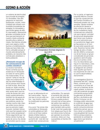 20 ENERO-MARZO 2011 / FONDOINFORMA DIGITAL / Año 2 / Nº 11
OZONO & ACCIÓN
un sistema de electricidad
que procede de energías
no renovables. Nos des-
plazamos en vehículos
(autobuses, coches, moto-
cicletas) que utilizan com-
bustibles procedentes de
energías no renovables y
que emiten gases de efec-
to invernadero. Generamos
grandes cantidades de ba-
sura que permanecen en
nuestro medio ambiente
durante años y dañan el
medio. Derribamos árboles
para usar papel y contri-
buimos a la deforestación.
Cada vez hace falta más
tierra cultivable porque el
mundo está densamente
poblado y se necesita más
comida para abastecer a
tanta población
¿Venezuela escapa de
las consecuencias del
cambio climático?
La doctora Carmelina
Flores comenta que las
evidencias en Venezuela
se notan en varios patro-
nes tradicionales. En su
opinión “antes el mes de
mayo era la época de to-
das las enfermedades hí-
dricas porque eran lluvias
en todo el país. Ahora las
lluvias se están manifes-
tando hacia finales de año
esto quiere decir que los
ciclos de lluvias han cam-
biado sustancialmente y
también los de sequía en
todo el país. Además de
eso estamos viendo tor-
mentas mucho más inten-
sas antes nunca oíamos
que se acercara ningún
huracán; también hemos
visto que han pasado cerca
de las costa venezolanas”.
Flores argumentó que “es-
tamos viendo muchas se-
quías de varios ríos donde
se considera que la causa
es por la deforestación en
las cuenca altas - hay ve-
ces que no es por este mo-
tivo - ese mismo cambio
ha modificado los patrones
de lluvia”.
A su juicio “las zonas más
vulnerables en Venezuela
al cambio global por defi-
nición es la línea costera
desde el Delta hasta la
Guajira porque cualquier
aumento del nivel del mar
puede traer consecuencias
vulnerables. Por ejemplo
el aumento del nivel del
mar a nivel del Delta del
Orinoco puede producir
intrusión de la línea salina
del salitre mar adentro y
contaminar los acuíferos
pero también este aumen-
to del nivel mar puede des-
truir playas que hoy en día
son atracciones turísticas
por ejemplo los arrecifes
coralinos, éstos son muy
susceptibles al Cambio Cli-
mático”.
Por su parte, el ingeniero
Leopoldo Molina conside-
ra que las consecuencias
del Cambio Climático en
Venezuela pueden ser muy
variadas “desde modelos
de afectación desde la
vida rutinaria de cada uno
de los ciudadanos hasta
consecuencias catastrófi-
cas que originan cantidad
de personas desplazadas
que tienen que mudarse,
ese es el panorama que
no quisiéramos llegar pero
ya hay países en el mun-
do que están pasando por
esto. Nosotros hemos sido
testigo de esto a finales
del año 2010 a consecuen-
cia de las lluvias un grupo
considerable de personas
quedaron damnificadas.
Eso es el cambio climá-
tico; los desordenes que
hay en la naturaleza y esto
trae como consecuencia
la obligación de cambiar
todo aquello que fueron
tus esquemas de vida con
lo cual te desarrollabas
diariamente”.
La investigadora Química
Ambiental del IVIC, Tibisay
Pérez, comentó que “el
incremento en el nivel del
mar por el deshielo de las
capas polares, la disminu-
ción del contenido de agua
continental porque todos
los glaciares de América
del Sur y de América del
Norte e inclusive Los de
Himalaya están reduciendo
el contenido de agua que
se utiliza para que la civili-
zación consuma entonces
podríamos pensar que va-
mos a tener un problema
a escala global del recurso
hídrico porque estamos
perdiendo la cantidad de
agua dulce que tenemos
actualmente”.
 