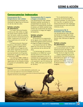 21Año 2 / Nº 11 / FONDOINFORMA DIGITAL / ENERO-MARZO 2011
OZONO & ACCIÓN
Consecuencia No 1:
temperaturas más cálidas
Las temperaturas promedio au-
mentarán al igual que la frecuen-
cia de las olas de calor.
Señales actuales
de advertencia:
* La mayor parte de Estados
Unidos ya es más cálida, en algu-
nas áreas hasta 4 grados Fahren-
heit. De hecho, todos los estados
experimentaron temperaturas pro-
medio “superiores a lo normal” o
“muy superiores a lo normal” en
el 2006.
* La Administración Nacional
Oceánica y Atmosférica (NOAA
por sus siglas en inglés) decla-
ró al 2006 como el segundo año
más cálido registrado en los Esta-
dos Unidos, con una temperatu-
ra anual promedio de 55 grados
Fahrenheit, 0.1 grado menos que
el récord en 1998.
* Los años de 1998 a 2006 es-
tán entre los 25 años más cálidos
registrados en los Estados Unidos,
un suceso sin precedentes, según
la NOAA.
Consecuencia No 2: sequías
y fuegos arrasadores
Las temperaturas más cálidas
también podrían aumentar la
probabilidad de sequías. El au-
mento en la evaporación durante
el verano y el otoño podrían exa-
cerbar las condiciones de sequía
y aumentar el riesgo de fuegos
arrasadores.
Señales actuales
de advertencia
*El aumento en la evaporación
de las aguas como resultado del ca-
lentamiento global podría aumentar
el riesgo de fuegos arrasadores.
* La sequía nacional de 1999 a
2002 fue una de las tres sequías
más extensas de los últimos 40
años.
* La temporada de incendios
forestales en el 2006 fijó nuevos
récords tanto en el número de
incendios reportados como en la
cantidad de acres quemados. Se
reportaron casi 100,000 incendios
y se quemaron casi 10 millones de
acres, 125% más que el promedio
en 10 años.
* Si el calentamiento sigue
agravando las temporadas de in-
cendios forestales, el costo podría
ser muy alto. Los gastos de las
tareas de extinción han totalizado
consistentemente más de $1,000
millones al año.
Consecuencia No 3:
tormentas más intensas
Las temperaturas más cálidas
aumentan la energía del siste-
ma climático y a veces producen
lluvias más intensas en algunas
áreas.
Señales actuales
de advertencia
* La precipitación anual nacio-
nal ha aumentado entre 5 y 10%
desde principios del Siglo XX,
principalmente como resultado de
fuertes lluvias en algunas áreas.
* Según estadísticas de la Ad-
ministración Nacional Oceánica y
Atmosférica la región del noreste
tuvo su verano más húmedo re-
gistrado en el 2006, superando
el récord anterior por más de 1
pulgada.
Imágenes:
http://farm3.static.flickr.com/2594/3683402976_e6b93ba290_o.jpg
http://nsidc.org/images/arcticseaicenews/20100504_Figure4.png
http://www.sindicatohq.net/wp-content/uploads/2010/12/calentamientoglobal.jpeg
Infografías: Noel Briceño y Carlos Mengelle
Consecuencias indeseadas
 