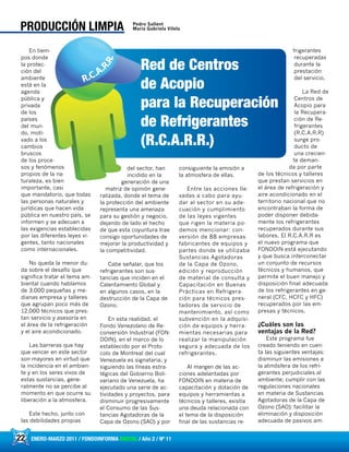 22 ENERO-MARZO 2011 / FONDOINFORMA DIGITAL / Año 2 / Nº 11
En tiem-
pos donde
la protec-
ción del
ambiente
está en la
agenda
pública y
privada
de los
países
del mun-
do, moti-
vado a los
cambios
bruscos
de los proce-
sos y fenómenos
propios de la na-
turaleza, es bien
importante, casi
que mandatorio, que todas
las personas naturales y
jurídicas que hacen vida
pública en nuestro país, se
informen y se adecuen a
las exigencias establecidas
por las diferentes leyes vi-
gentes, tanto nacionales
como internacionales.
No queda la menor du-
da sobre el desafío que
significa tratar el tema am-
biental cuando hablamos
de 3.000 pequeñas y me-
dianas empresa y talleres
que agrupan poco más de
12.000 técnicos que pres-
tan servicio y asesoría en
el área de la refrigeración
y el aire acondicionado.
Las barreras que hay
que vencer en este sector
son mayores en virtud que
la incidencia en el ambien-
te y en los seres vivos de
estas sustancias, gene-
ralmente no se percibe al
momento en que ocurre su
liberación a la atmosfera.
Este hecho, junto con
las debilidades propias
del sector, han
incidido en la
generación de una
matriz de opinión gene-
ralizada, donde el tema de
la protección del ambiente
representa una amenaza
para su gestión y negocio,
dejando de lado el hecho
de que esta coyuntura trae
consigo oportunidades de
mejorar la productividad y
la competitividad.
Cabe señalar, que los
refrigerantes son sus-
tancias que inciden en el
Calentamiento Global y
en algunos casos, en la
destrucción de la Capa de
Ozono.
En esta realidad, el
Fondo Venezolano de Re-
conversión Industrial (FON-
DOIN), en el marco de lo
establecido por el Proto-
colo de Montreal del cual
Venezuela es signataria, y
siguiendo las líneas estra-
tégicas del Gobierno Boli-
variano de Venezuela, ha
ejecutado una serie de ac-
tividades y proyectos, para
disminuir progresivamente
el Consumo de las Sus-
tancias Agotadoras de la
Capa de Ozono (SAO) y por
consiguiente la emisión a
la atmosfera de ellas.
Entre las acciones lle-
vadas a cabo para ayu-
dar al sector en su ade-
cuación y cumplimiento
de las leyes vigentes
que rigen la materia po-
demos mencionar: con-
versión de 88 empresas
fabricantes de equipos y
partes donde se utilizaba
Sustancias Agotadoras
de la Capa de Ozono,
edición y reproducción
de material de consulta y
Capacitación en Buenas
Prácticas en Refrigera-
ción para técnicos pres-
tadores de servicio de
mantenimiento, así como
subvención en la adquisi-
ción de equipos y herra-
mientas necesarias para
realizar la manipulación
segura y adecuada de los
refrigerantes.
Al margen de las ac-
ciones adelantadas por
FONDOIN en materia de
capacitación y dotación de
equipos y herramientas a
técnicos y talleres, existía
una deuda relacionada con
el tema de la disposición
final de las sustancias re-
frigerantes
recuperadas
durante la
prestación
del servicio.
La Red de
Centros de
Acopio para
la Recupera-
ción de Re-
frigerantes
(R.C.A.R.R)
surge pro-
ducto de
una crecien-
te deman-
da por parte
de los técnicos y talleres
que prestan servicios en
el área de refrigeración y
aire acondicionado en el
territorio nacional que no
encontraban la forma de
poder disponer debida-
mente los refrigerantes
recuperados durante sus
labores. El R.C.A.R.R es
el nuevo programa que
FONDOIN está ejecutando
y que busca interconectar
un conjunto de recursos
técnicos y humanos, que
permite el buen manejo y
disposición final adecuada
de los refrigerantes en ge-
neral (CFC, HCFC y HFC)
recuperados por las em-
presas y técnicos.
¿Cuáles son las
ventajas de la Red?
Este programa fue
creado teniendo en cuen-
ta las siguientes ventajas:
disminuir las emisiones a
la atmósfera de los refri-
gerantes perjudiciales al
ambiente; cumplir con las
regulaciones nacionales
en materia de Sustancias
Agotadoras de la Capa de
Ozono (SAO); facilitar la
eliminación y disposición
adecuada de pasivos am-
22 ENERO-MARZO 2011 / FONDOINFORMA DIGITAL / Año 2 / Nº 11
PRODUCCIÓN LIMPIA Pedro Sallent
Maria Gabriela Vilela
 
