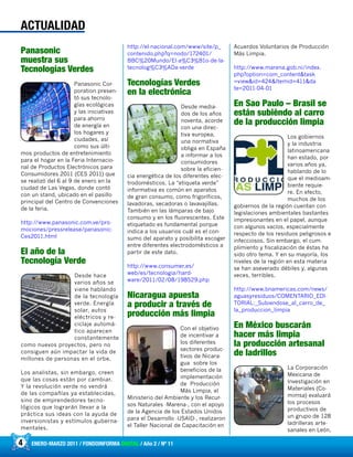 4 ENERO-MARZO 2011 / FONDOINFORMA DIGITAL / Año 2 / Nº 11
Panasonic
muestra sus
Tecnologías Verdes
Panasonic Cor-
poration presen-
tó sus tecnolo-
gías ecológicas
y las iniciativas
para ahorro
de energía en
los hogares y
ciudades, así
como sus últi-
mos productos de entretenimiento
para el hogar en la Feria Internacio-
nal de Productos Electrónicos para
Consumidores 2011 (CES 2011) que
se realizó del 6 al 9 de enero en la
ciudad de Las Vegas, donde contó
con un stand, ubicado en el pasillo
principal del Centro de Convenciones
de la feria.
http://www.panasonic.com.ve/pro-
mociones/pressrelease/panasonic-
Ces2011.html
El año de la
Tecnología Verde
Desde hace
varios años se
viene hablando
de la tecnología
verde. Energía
solar, autos
eléctricos y re-
ciclaje automá-
tico aparecen
constantemente
como nuevos proyectos, pero no
consiguen aún impactar la vida de
millones de personas en el orbe.
Los analistas, sin embargo, creen
que las cosas están por cambiar.
Y la revolución verde no vendrá
de las compañías ya establecidas,
sino de emprendedores tecno-
lógicos que lograrán llevar a la
práctica sus ideas con la ayuda de
inversionistas y estímulos guberna-
mentales.
http://el-nacional.com/www/site/p_
contenido.php?q=nodo/172401/
BBC%20Mundo/El-a%C3%B1o-de-la-
tecnolog%C3%ADa-verde
Tecnologías Verdes
en la electrónica
Desde media-
dos de los años
noventa, acorde
con una direc-
tiva europea,
una normativa
obliga en España
a informar a los
consumidores
sobre la eficien-
cia energética de los diferentes elec-
trodomésticos. La “etiqueta verde”
informativa es común en aparatos
de gran consumo, como frigoríficos,
lavadoras, secadoras o lavavajillas.
También en las lámparas de bajo
consumo y en los fluorescentes. Este
etiquetado es fundamental porque
indica a los usuarios cuál es el con-
sumo del aparato y posibilita escoger
entre diferentes electrodomésticos a
partir de este dato.
http://www.consumer.es/
web/es/tecnologia/hard-
ware/2011/02/08/198529.php
Nicaragua apuesta
a producir a través de
producción más limpia
Con el objetivo
de incentivar a
los diferentes
sectores produc-
tivos de Nicara-
gua sobre los
beneficios de la
implementación
de Producción
Más Limpia, el
Ministerio del Ambiente y los Recur-
sos Naturales -Marena-, con el apoyo
de la Agencia de los Estados Unidos
para el Desarrollo -USAID-, realizaron
el Taller Nacional de Capacitación en
Acuerdos Voluntarios de Producción
Más Limpia.
http://www.marena.gob.ni/index.
php?option=com_content&task
=view&id=424&Itemid=411&da
te=2011-04-01
En Sao Paulo – Brasil se
están subiéndo al carro
de la producción limpia
Los gobiernos
y la industria
latinoamericana
han estado, por
varios años ya,
hablando de lo
que el medioam-
biente requie-
re. En efecto,
muchos de los
gobiernos de la región cuentan con
legislaciones ambientales bastantes
impresionantes en el papel, aunque
con algunos vacíos, especialmente
respecto de los residuos peligrosos e
infecciosos. Sin embargo, el cum-
plimiento y fiscalización de éstas ha
sido otro tema. Y en su mayoría, los
niveles de la región en esta materia
se han aseverado débiles y, algunas
veces, terribles.
http://www.bnamericas.com/news/
aguasyresiduos/COMENTARIO_EDI-
TORIAL:_Subiendose_al_carro_de_
la_produccion_limpia
En México buscarán
hacer más limpia
la producción artesanal
de ladrillos
La Corporación
Mexicana de
Investigación en
Materiales (Co-
mimsa) evaluará
los procesos
productivos de
un grupo de 128
ladrilleras arte-
sanales en León,
ACTUALIDAD
 
