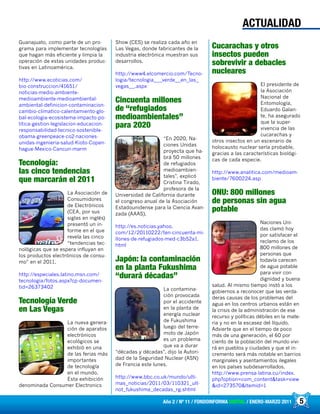 5Año 2 / Nº 11 / FONDOINFORMA DIGITAL / ENERO-MARZO 2011
Guanajuato, como parte de un pro-
grama para implementar tecnologías
que hagan más eficiente y limpia la
operación de estas unidades produc-
tivas en Latinoamérica.
http://www.ecoticias.com/
bio-construccion/41651/
noticias-medio-ambiente-
medioambiente-medioambiental-
ambiental-definicion-contaminacion-
cambio-climatico-calentamiento-glo-
bal-ecologia-ecosistema-impacto-po-
litica-gestion-legislacion-educacion-
responsabilidad-tecnico-sostenible-
obama-greenpeace-co2-naciones-
unidas-ingenieria-salud-Kioto-Copen-
hague-Mexico-Cancun-marm
Tecnología:
las cinco tendencias
que marcarán el 2011
La Asociación de
Consumidores
de Electrónicos
(CEA, por sus
siglas en inglés)
presentó un in-
forme en el que
revela las cinco
“tendencias tec-
nológicas que se espera influyan en
los productos electrónicos de consu-
mo” en el 2011.
http://especiales.latino.msn.com/
tecnologia/fotos.aspx?cp-documen-
tid=26373402
Tecnología Verde
en Las Vegas
La nueva genera-
ción de aparatos
electrónicos
ecológicos se
exhibió en una
de las ferias más
importantes
de tecnología
en el mundo.
Esta exhibición
denominada Consumer Electronics
Show (CES) se realiza cada año en
Las Vegas, donde fabricantes de la
industria electrónica muestran sus
desarrollos.
http://www4.elcomercio.com/Tecno-
logia/tecnologia___verde__en_las_
vegas__.aspx
Cincuenta millones
de “refugiados
medioambientales”
para 2020
“En 2020, Na-
ciones Unidas
proyecta que ha-
brá 50 millones
de refugiados
medioambien-
tales”, explicó
Cristina Tirado,
profesora de la
Universidad de California durante
el congreso anual de la Asociación
Estadounidense para la Ciencia Avan-
zada (AAAS).
http://es.noticias.yahoo.
com/12/20110222/ten-cincuenta-mi-
llones-de-refugiados-med-c3b52a1.
html
Japón: la contaminación
en la planta Fukushima
“durará décadas”
La contamina-
ción provocada
por el accidente
en la planta de
energía nuclear
de Fukushima
luego del terre-
moto de Japón
es un problema
que va a durar
“décadas y décadas”, dijo la Autori-
dad de la Seguridad Nuclear (ASN)
de Francia este lunes.
http://www.bbc.co.uk/mundo/ulti-
mas_noticias/2011/03/110321_ult-
not_fukushima_decadas_rg.shtml
Cucarachas y otros
insectos pueden
sobrevivir a debacles
nucleares
El presidente de
la Asociación
Nacional de
Entomología,
Eduardo Galan-
te, ha asegurado
que la super-
vivencia de las
cucarachas y
otros insectos en un escenario de
holocausto nuclear sería probable,
gracias a las características biológi-
cas de cada especie.
http://www.analitica.com/medioam-
biente/7600224.asp
ONU: 800 millones
de personas sin agua
potable
Naciones Uni-
das clamó hoy
por satisfacer el
reclamo de los
800 millones de
personas que
todavía carecen
de agua potable
para vivir con
dignidad y buena
salud. Al mismo tiempo instó a los
gobiernos a reconocer que las verda-
deras causas de los problemas del
agua en los centros urbanos están en
la crisis de la administración de ese
recurso y políticas débiles en la mate-
ria y no en la escasez del líquido.
Advierte que en el tiempo de poco
más de una generación, el 60 por
ciento de la población del mundo vivi-
rá en pueblos y ciudades y que el in-
cremento será más notable en barrios
marginales y asentamientos ilegales
en los países subdesarrollados.
http://www.prensa-latina.cu/index.
php?option=com_content&task=view
&id=273570&Itemid=1
ACTUALIDAD
 