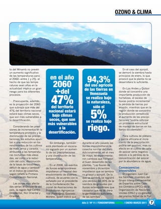 7Año 2 / Nº 11 / FONDOINFORMA DIGITAL / ENERO-MARZO 2011
to del Minamb no prevén
un aumento significativo
de las temperaturas para
el 2060 –entre 1 y 2%- el
hecho de que las tempe-
raturas sean altas en la
actualidad implica un gran
riesgo para los diferentes
procesos.
Preocupante, además,
es la proyección del 2060
que subraya que más del
47% del territorio nacional
estará bajo climas secos,
que son más vulnerables a
la desertificación.
Considerando las previ-
siones de incrementos en la
temperatura promedio y la
disminución de las precipi-
taciones, los estudios apun-
tan a una reducción en los
rendimientos de los cultivos
de maíz, arroz y caraota,
atribuidos a las temperatu-
ras nocturnas más eleva-
das, así como a la reduc-
ción del ciclo, disminución
de la tasas de fotosíntesis,
déficit de agua y cambios
en el índice de cosechas,
según refiere la Primera
Comunicación Nacional.
Las zonas más afecta-
das serían el Occidente del
país, la región Nor Centro
Occidental, Nor Oriental y
Oriental.
Sin embargo, también
está planteado un escena-
rio signado por un aumen-
to de las precipitaciones
y una disminución de las
temperaturas.
En el 2008, los eventos
de lluvias extemporáneas
impidieron un normal des-
envolvimiento de diversos
cultivos, de acuerdo con lo
señalado por el presidente
de la Confederación Na-
cional de Asociaciones de
Productores Agropecua-
rios (Fedeagro), Gustavo
Moreno, quien indicó que
durante el año pasado las
lluvias imposibilitaron la
cosecha normal del maíz.
Adicionalmente, en el mes
de mayo, se experimenta-
ron cambios que frenaron
el buen desarrollo de las
plantas. “Las lluvias de
noviembre y diciembre
impidieron que se sembra-
ra girasol y ajonjolí. De lo
que se sembró, se registró
una pérdida del 30% de la
siembra de girasoles por
lluvias extemporáneas que
causaron que no se diera
la germinación suficiente
de las semillas”.
En el caso del ajonjolí,
se demoró la siembra hasta
principios de enero, lo que
provocó que la planta no se
desarrollara lo suficiente.
En Los Andes y Quibor
donde se concentra una
importante producción de
hortalizas, el exceso de
lluvias podría incrementar
la pérdida de tierras por
erosión, mientras que en la
región donde se concentra
la producción cerealícola
el aumento de las precipi-
taciones “podría reforzar
un problema estructural
de manejo de tierras en los
llanos occidentales”.
Para cultivos de plátano
y palma africana el incre-
mento de la precipitación
podría ser positivo, mas su
efecto en el cultivo de caña
de azúcar sería negativo
debido a la pérdida de la
concentración del azúcar
por la abundancia de agua.
Consecuencias
irreversibles
El ingeniero Juan Car-
los Sánchez, miembro del
Grupo Intergubernamental
de Expertos sobre Cam-
bio Climático (IPCC) de la
Organización de Naciones
Unidas (ONU) y co-ganador
del premio Nóbel de la Paz
OZONO & CLIMA
en el año
2060
+del
47%del territorio
nacional estará
bajo climas
secos, que son
más vulnerables
a la
desertificación.
94,3%del uso agrícola
de las tierras en
Venezuela
se realiza bajo
la naturaleza,
sólo el
5%se realiza bajo
riego.
 