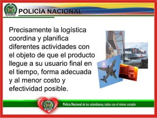 Precisamente la logística coordina y planifica diferentes actividades con el objeto de que el producto llegue a su usuario final en el tiempo, forma adecuada y al menor costo y efectividad posible.