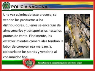 Una vez culminado este proceso, sevenden los productos a losdistribuidores, quienes se encargan dealmacenarlos y transportarlos hasta lospuntos de venta. Finalmente, losestablecimientos comerciales tendrán lalabor de comprar esa mercancía,colocarla en los stands y venderla al consumidor final.