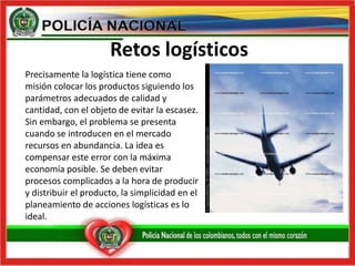 Retos logísticos	Precisamente la logística tiene como misión colocar los productos siguiendo los parámetros adecuados de calidad y cantidad, con el objeto de evitar la escasez. Sin embargo, el problema se presenta cuando se introducen en el mercado recursos en abundancia. La idea es compensar este error con la máxima economía posible. Se deben evitar procesos complicados a la hora de producir y distribuir el producto, la simplicidad en el planeamiento de acciones logísticas es lo ideal.