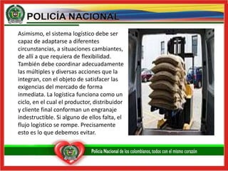 	Asimismo, el sistema logístico debe ser capaz de adaptarse a diferentes circunstancias, a situaciones cambiantes, de allí a que requiera de flexibilidad. También debe coordinar adecuadamente las múltiples y diversas acciones que la integran, con el objeto de satisfacer las exigencias del mercado de forma inmediata. La logística funciona como un ciclo, en el cual el productor, distribuidor y cliente final conforman un engranaje indestructible. Si alguno de ellos falta, el flujo logístico se rompe. Precisamente esto es lo que debemos evitar. 