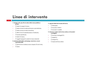 Linee di intervento
2

1. Sostegno allo spin-off nel settore della ricerca pubblica e
privata
titolari di assegni di ricerca;
titolari di borse di studio post-laurea e post-dottorato;
titolari di borse di studio universitarie;
allievi di corsi di specializzazione e di dottorato;
laureati specializzati;
dottori di ricerca;
soggetti impegnati in contesti di ricerca industriali.
2. autoimprenditorialità, autoimpiego, emersione e nuova
imprenditorialità
giovani che non abbiano ancora compiuto 35 anni di età;
donne.

3. segmenti deboli del mercato del lavoro
disoccupati;
lavoratori in CIG10
lavoratori in mobilità
4. inclusione sociale rivolti al terzo settore e ai lavoratori
svantaggiati
lavoratori svantaggiati12;
disabili13;
immigrati14;
imprese del terzo settore

 