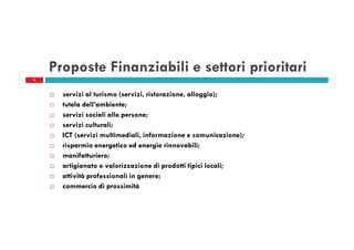 Proposte Finanziabili e settori prioritari
4

servizi al turismo (servizi, ristorazione, alloggio);
tutela dell’ambiente;
servizi sociali alle persone;
servizi culturali;
ICT (servizi multimediali, informazione e comunicazione);
risparmio energetico ed energie rinnovabili;
manifatturiero;
artigianato e valorizzazione di prodotti tipici locali;
attività professionali in genere;
commercio di prossimità

 