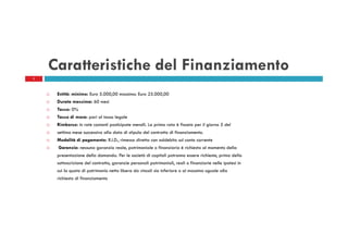 Caratteristiche del Finanziamento
5

Entità: minimo: Euro 5.000,00 massimo: Euro 25.000,00
Durata massima: 60 mesi
Tasso: 0%
Tasso di mora: pari al tasso legale
Rimborso: in rate costanti posticipate mensili. La prima rata è fissata per il giorno 5 del
settimo mese successivo alla data di stipula del contratto di finanziamento.
Modalità di pagamento: R.I.D., rimessa diretta con addebito sul conto corrente
Garanzie: nessuna garanzia reale, patrimoniale o finanziaria è richiesta al momento della
presentazione della domanda. Per le società di capitali potranno essere richieste, prima della
sottoscrizione del contratto, garanzie personali patrimoniali, reali o finanziarie nelle ipotesi in
cui la quota di patrimonio netto libera da vincoli sia inferiore o al massimo uguale alla
richiesta di finanziamento

 