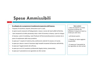 Spese Ammissibili
6

Se collegate ad un programma di ampliamento/espansione dell’impresa:
l’acquisto di macchinari, impianti, attrezzature nuovi o usati;
le opere murarie necessarie all’adeguamento e messa a norma dei locali adibiti all’attività;
i beni immateriali ad utilità pluriennale, inclusi i diritti di brevetto, le licenze, i piani di sviluppo
di impresa, i piani di marketing, i piani finalizzati all’internazionalizzazione se connessi ad un
piano di ampliamento della base produttiva
le spese per l’ acquisto di materie prime, semilavorati, materiali di consumo e di scorte;
le spese per utenze e canoni di locazione degli immobili strumentali all’esercizio dell’attività;
le spese per l’aggiornamento dei software;
le spese per servizi di consulenza professionale (legale, tecnica, commerciale);
le spese per il personale (se non agevolate con altre norme)

Sono esclusi:
o mezzi di trasporto su strada
da parte di imprese che
effettuino il trasporto di merci su
strada per conto terzi;
o gli interessi passivi;
o l’imposta sul valore aggiunto
recuperabile.
o le spese per il personale (se
non agevolate con altre norme)

 
