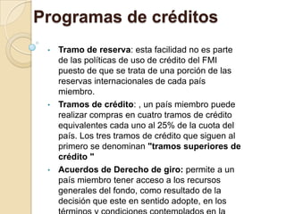 Programas de créditos
 • Tramo de reserva: esta facilidad no es parte
   de las políticas de uso de crédito del FMI
   puesto de que se trata de una porción de las
   reservas internacionales de cada país
   miembro.
 • Tramos de crédito: , un país miembro puede
   realizar compras en cuatro tramos de crédito
   equivalentes cada uno al 25% de la cuota del
   país. Los tres tramos de crédito que siguen al
   primero se denominan "tramos superiores de
   crédito "
 • Acuerdos de Derecho de giro: permite a un
   país miembro tener acceso a los recursos
   generales del fondo, como resultado de la
   decisión que este en sentido adopte, en los
 