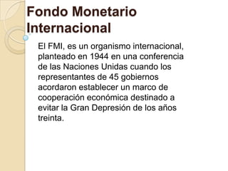 Fondo Monetario
Internacional
 El FMI, es un organismo internacional,
 planteado en 1944 en una conferencia
 de las Naciones Unidas cuando los
 representantes de 45 gobiernos
 acordaron establecer un marco de
 cooperación económica destinado a
 evitar la Gran Depresión de los años
 treinta.
 