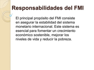 Responsabilidades del FMI
 El principal propósito del FMI consiste
 en asegurar la estabilidad del sistema
 monetario internacional. Este sistema es
 esencial para fomentar un crecimiento
 económico sostenible, mejorar los
 niveles de vida y reducir la pobreza.
 