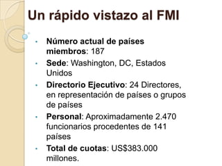 Un rápido vistazo al FMI
 •   Número actual de países
     miembros: 187
 •   Sede: Washington, DC, Estados
     Unidos
 •   Directorio Ejecutivo: 24 Directores,
     en representación de países o grupos
     de países
 •   Personal: Aproximadamente 2.470
     funcionarios procedentes de 141
     países
 •   Total de cuotas: US$383.000
     millones.
 