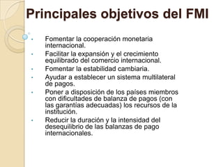 Principales objetivos del FMI
•   Fomentar la cooperación monetaria
    internacional.
•   Facilitar la expansión y el crecimiento
    equilibrado del comercio internacional.
•   Fomentar la estabilidad cambiaria.
•   Ayudar a establecer un sistema multilateral
    de pagos.
•   Poner a disposición de los países miembros
    con dificultades de balanza de pagos (con
    las garantías adecuadas) los recursos de la
    institución.
•   Reducir la duración y la intensidad del
    desequilibrio de las balanzas de pago
    internacionales.
 