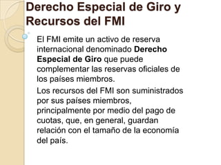 Derecho Especial de Giro y
Recursos del FMI
 El FMI emite un activo de reserva
 internacional denominado Derecho
 Especial de Giro que puede
 complementar las reservas oficiales de
 los países miembros.
 Los recursos del FMI son suministrados
 por sus países miembros,
 principalmente por medio del pago de
 cuotas, que, en general, guardan
 relación con el tamaño de la economía
 del país.
 