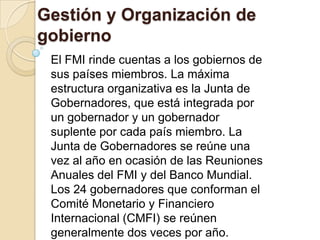 Gestión y Organización de
gobierno
 El FMI rinde cuentas a los gobiernos de
 sus países miembros. La máxima
 estructura organizativa es la Junta de
 Gobernadores, que está integrada por
 un gobernador y un gobernador
 suplente por cada país miembro. La
 Junta de Gobernadores se reúne una
 vez al año en ocasión de las Reuniones
 Anuales del FMI y del Banco Mundial.
 Los 24 gobernadores que conforman el
 Comité Monetario y Financiero
 Internacional (CMFI) se reúnen
 generalmente dos veces por año.
 