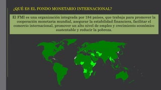 El FMI es una organización integrada por 184 países, que trabaja para promover la
cooperación monetaria mundial, asegurar la estabilidad financiera, facilitar el
comercio internacional, promover un alto nivel de empleo y crecimiento económico
sustentable y reducir la pobreza.
¿QUÉ ES EL FONDO MONETARIO INTERNACIONAL?
 
