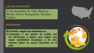 27 de diciembre de 1945, Bretton
Woods, Nuevo Hampshire, Estados
Unidos
AÑO DE FUNDACIÓN:
FUNCIONES:
Su función, según sus estatutos es :
 Aconsejar a los países de cuáles son
las directrices a seguir para lograr una
mejor estabilidad económica y de esta
manera lograr un mayor bienestar en el
país.
 