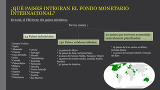 ¿QUÉ PAISES INTEGRAN EL FONDO MONETARIO
INTERNACIONAL?
En total, el FMI tiene 181 países miembros.
De los cuales ;
24 Países industriales:
130 Países subdesarrollados:
27 países que tuvieron economías
centralmente planificadas:
* Estados Unidos
* Japón
* Alemania
* Francia
* Gran Bretaña
* Italia
* Canadá
* Países Bajos
* Bélgica
* Suiza
* España
* Suecia
* Dinamarca
* Grecia
* Portugal
* Irlanda
* Luxemburgo
* Australia
* Finlandia
* Islandia
* Nueva Zelanda
* Noruega
* Austria
* San Marino
* 51 países de África
* 29 países de Asia, incluida China
* 3 países de Europa: Malta, Turquía y Chipre
* 15 países de oriente medio, incluida Arabia
Saudita
* 32 países de América
* 16 países de la ex unión soviética,
incluida Rusia
* 11 países de Europa Central y Europa
del Este
 