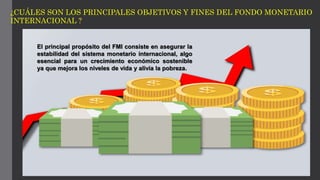 ¿CUÁLES SON LOS PRINCIPALES OBJETIVOS Y FINES DEL FONDO MONETARIO
INTERNACIONAL ?
El principal propósito del FMI consiste en asegurar la
estabilidad del sistema monetario internacional, algo
esencial para un crecimiento económico sostenible
ya que mejora los niveles de vida y alivia la pobreza.
 