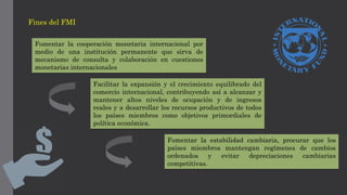 Fines del FMI
Fomentar la cooperación monetaria internacional por
medio de una institución permanente que sirva de
mecanismo de consulta y colaboración en cuestiones
monetarias internacionales
Facilitar la expansión y el crecimiento equilibrado del
comercio internacional, contribuyendo así a alcanzar y
mantener altos niveles de ocupación y de ingresos
reales y a desarrollar los recursos productivos de todos
los países miembros como objetivos primordiales de
política económica.
Fomentar la estabilidad cambiaria, procurar que los
países miembros mantengan regímenes de cambios
ordenados y evitar depreciaciones cambiarias
competitivas.
 
