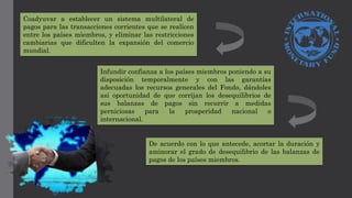 Coadyuvar a establecer un sistema multilateral de
pagos para las transacciones corrientes que se realicen
entre los países miembros, y eliminar las restricciones
cambiarias que dificulten la expansión del comercio
mundial.
Infundir confianza a los países miembros poniendo a su
disposición temporalmente y con las garantías
adecuadas los recursos generales del Fondo, dándoles
así oportunidad de que corrijan los desequilibrios de
sus balanzas de pagos sin recurrir a medidas
perniciosas para la prosperidad nacional o
internacional.
De acuerdo con lo que antecede, acortar la duración y
aminorar el grado de desequilibrio de las balanzas de
pagos de los países miembros.
 