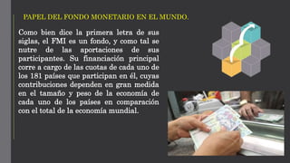 PAPEL DEL FONDO MONETARIO EN EL MUNDO.
Como bien dice la primera letra de sus
siglas, el FMI es un fondo, y como tal se
nutre de las aportaciones de sus
participantes. Su financiación principal
corre a cargo de las cuotas de cada uno de
los 181 países que participan en él, cuyas
contribuciones dependen en gran medida
en el tamaño y peso de la economía de
cada uno de los países en comparación
con el total de la economía mundial.
 