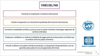 Introduzca su logotipo o su
nombre aquí
2
FINES DEL FMI
Fomentar la cooperación monetaria internacional
Facilitar la expansión y el crecimiento equilibrado del comercio internacional,
Fomentar la estabilidad cambiaria, procurar que los países miembros mantengan regímenes de
cambios ordenados.
Coadyuvar a establecer un sistema multilateral de pagos para las transacciones corrientes que
se realicen entre los países miembros.
Infundir confianza a los países miembros poniendo a su disposición temporalmente y con las
garantías adecuadas los recursos generales del Fondo.
 